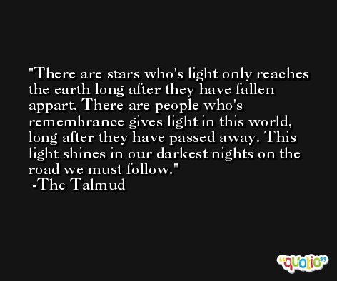 There are stars who's light only reaches the earth long after they have fallen appart. There are people who's remembrance gives light in this world, long after they have passed away. This light shines in our darkest nights on the road we must follow. -The Talmud