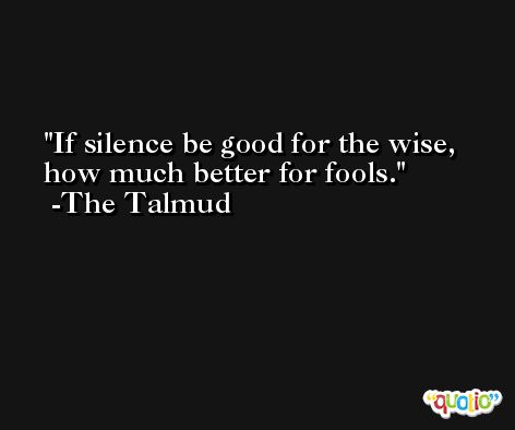 If silence be good for the wise, how much better for fools. -The Talmud
