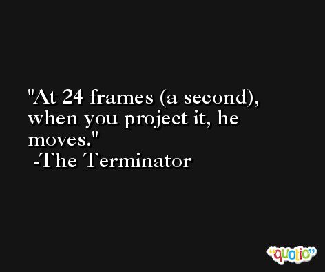 At 24 frames (a second), when you project it, he moves. -The Terminator