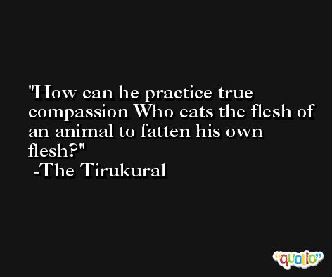 How can he practice true compassion Who eats the flesh of an animal to fatten his own flesh? -The Tirukural
