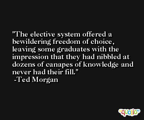 The elective system offered a bewildering freedom of choice, leaving some graduates with the impression that they had nibbled at dozens of canapes of knowledge and never had their fill. -Ted Morgan