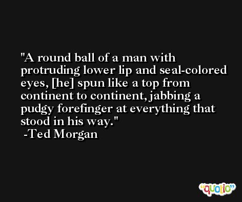 A round ball of a man with protruding lower lip and seal-colored eyes, [he] spun like a top from continent to continent, jabbing a pudgy forefinger at everything that stood in his way. -Ted Morgan