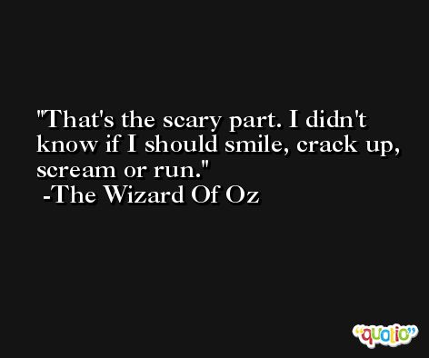 That's the scary part. I didn't know if I should smile, crack up, scream or run. -The Wizard Of Oz