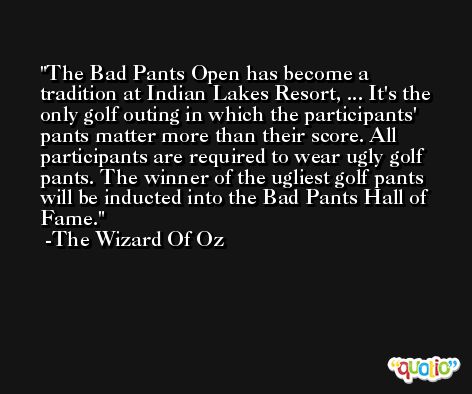 The Bad Pants Open has become a tradition at Indian Lakes Resort, ... It's the only golf outing in which the participants' pants matter more than their score. All participants are required to wear ugly golf pants. The winner of the ugliest golf pants will be inducted into the Bad Pants Hall of Fame. -The Wizard Of Oz