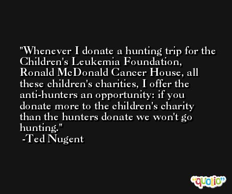 Whenever I donate a hunting trip for the Children's Leukemia Foundation, Ronald McDonald Cancer House, all these children's charities, I offer the anti-hunters an opportunity: if you donate more to the children's charity than the hunters donate we won't go hunting. -Ted Nugent