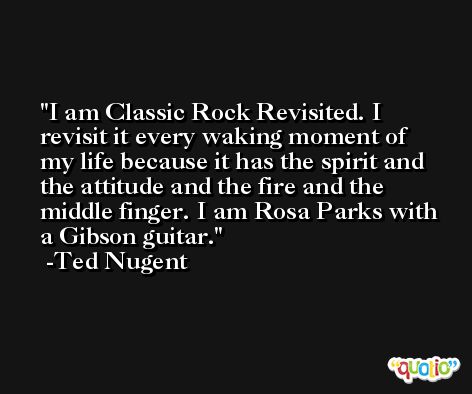 I am Classic Rock Revisited. I revisit it every waking moment of my life because it has the spirit and the attitude and the fire and the middle finger. I am Rosa Parks with a Gibson guitar. -Ted Nugent