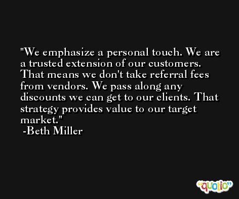 We emphasize a personal touch. We are a trusted extension of our customers. That means we don't take referral fees from vendors. We pass along any discounts we can get to our clients. That strategy provides value to our target market. -Beth Miller