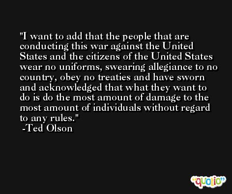 I want to add that the people that are conducting this war against the United States and the citizens of the United States wear no uniforms, swearing allegiance to no country, obey no treaties and have sworn and acknowledged that what they want to do is do the most amount of damage to the most amount of individuals without regard to any rules. -Ted Olson
