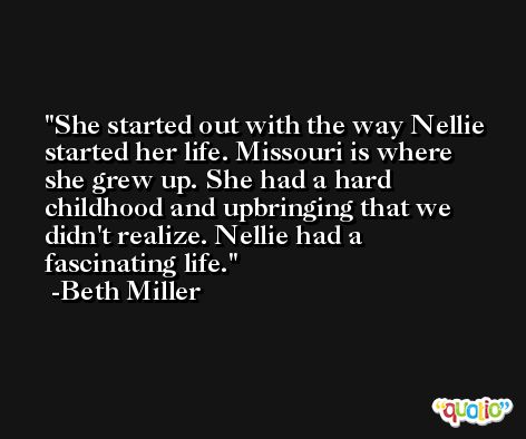 She started out with the way Nellie started her life. Missouri is where she grew up. She had a hard childhood and upbringing that we didn't realize. Nellie had a fascinating life. -Beth Miller