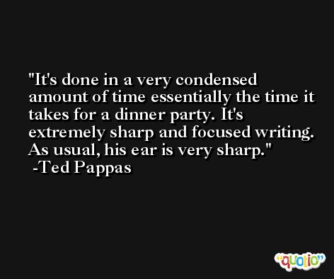 It's done in a very condensed amount of time essentially the time it takes for a dinner party. It's extremely sharp and focused writing. As usual, his ear is very sharp. -Ted Pappas
