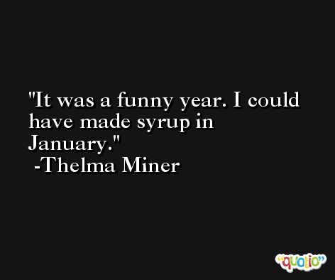 It was a funny year. I could have made syrup in January. -Thelma Miner