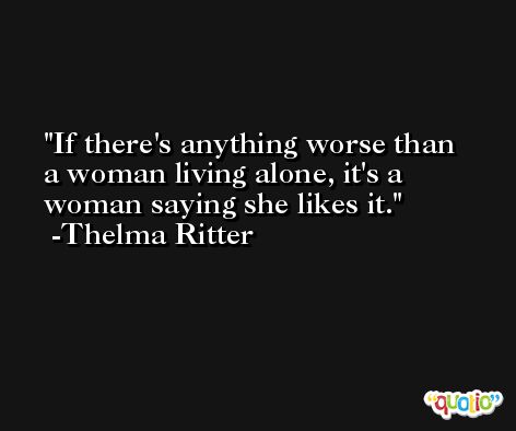 If there's anything worse than a woman living alone, it's a woman saying she likes it. -Thelma Ritter