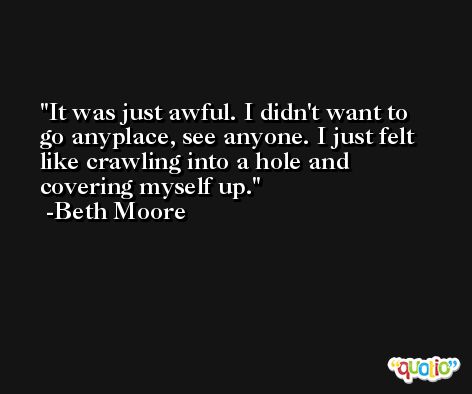 It was just awful. I didn't want to go anyplace, see anyone. I just felt like crawling into a hole and covering myself up. -Beth Moore