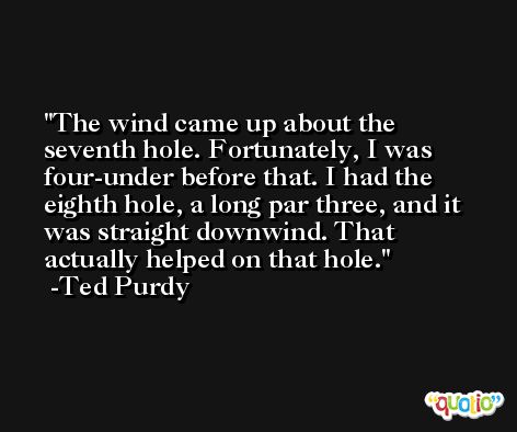 The wind came up about the seventh hole. Fortunately, I was four-under before that. I had the eighth hole, a long par three, and it was straight downwind. That actually helped on that hole. -Ted Purdy