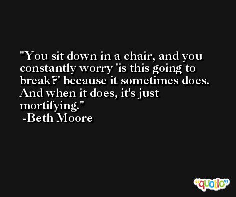 You sit down in a chair, and you constantly worry 'is this going to break?' because it sometimes does. And when it does, it's just mortifying. -Beth Moore