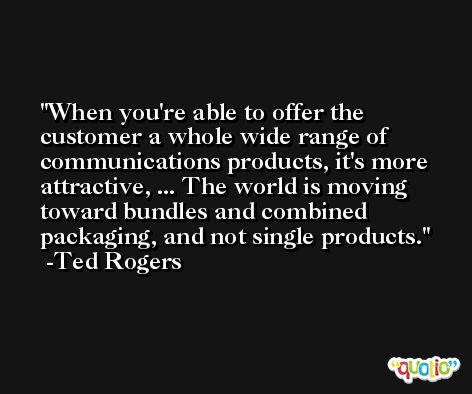 When you're able to offer the customer a whole wide range of communications products, it's more attractive, ... The world is moving toward bundles and combined packaging, and not single products. -Ted Rogers