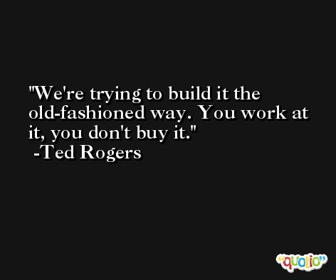 We're trying to build it the old-fashioned way. You work at it, you don't buy it. -Ted Rogers