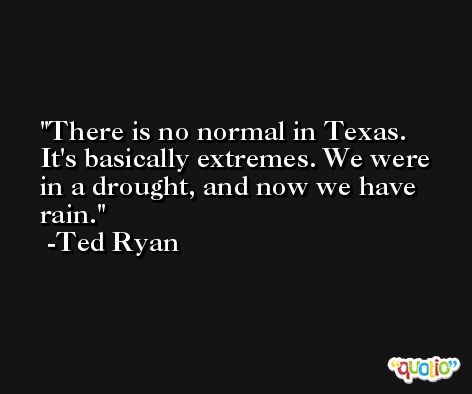 There is no normal in Texas. It's basically extremes. We were in a drought, and now we have rain. -Ted Ryan