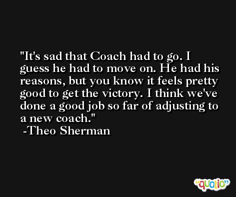 It's sad that Coach had to go. I guess he had to move on. He had his reasons, but you know it feels pretty good to get the victory. I think we've done a good job so far of adjusting to a new coach. -Theo Sherman