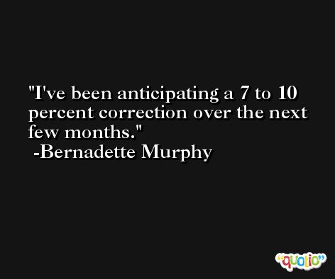 I've been anticipating a 7 to 10 percent correction over the next few months. -Bernadette Murphy