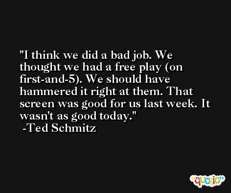 I think we did a bad job. We thought we had a free play (on first-and-5). We should have hammered it right at them. That screen was good for us last week. It wasn't as good today. -Ted Schmitz