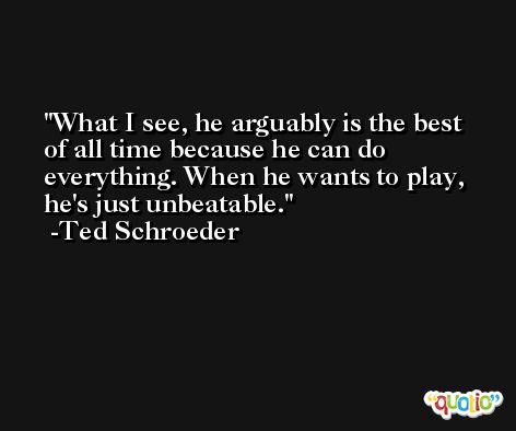 What I see, he arguably is the best of all time because he can do everything. When he wants to play, he's just unbeatable. -Ted Schroeder