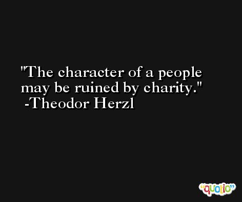 The character of a people may be ruined by charity. -Theodor Herzl