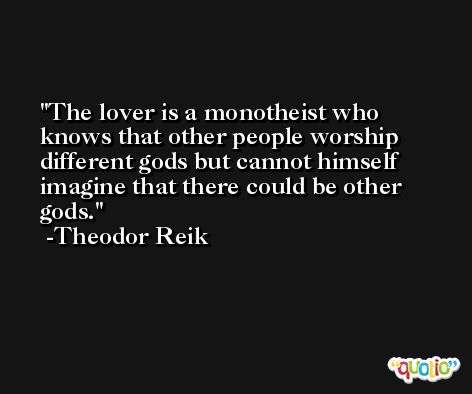 The lover is a monotheist who knows that other people worship different gods but cannot himself imagine that there could be other gods. -Theodor Reik
