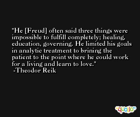 He [Freud] often said three things were impossible to fulfill completely; healing, education, governing. He limited his goals in analytic treatment to brining the patient to the point where he could work for a living and learn to love. -Theodor Reik