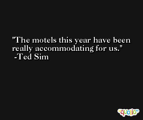 The motels this year have been really accommodating for us. -Ted Sim
