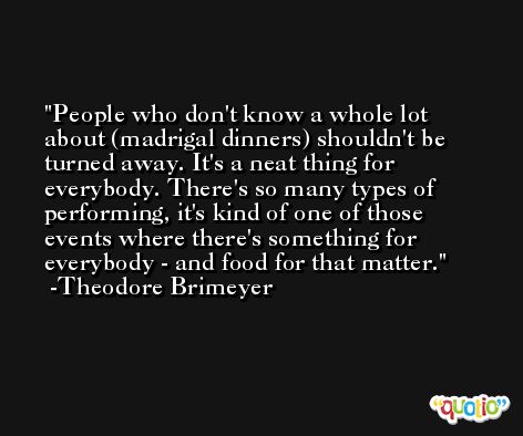 People who don't know a whole lot about (madrigal dinners) shouldn't be turned away. It's a neat thing for everybody. There's so many types of performing, it's kind of one of those events where there's something for everybody - and food for that matter. -Theodore Brimeyer