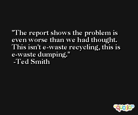 The report shows the problem is even worse than we had thought. This isn't e-waste recycling, this is e-waste dumping. -Ted Smith
