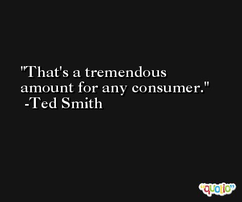 That's a tremendous amount for any consumer. -Ted Smith