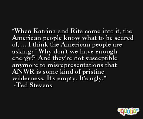 When Katrina and Rita come into it, the American people know what to be scared of, ... I think the American people are asking: `Why don't we have enough energy?' And they're not susceptible anymore to misrepresentations that ANWR is some kind of pristine wilderness. It's empty. It's ugly. -Ted Stevens
