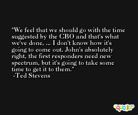 We feel that we should go with the time suggested by the CBO and that's what we've done, ... I don't know how it's going to come out. John's absolutely right, the first responders need new spectrum, but it's going to take some time to get it to them. -Ted Stevens