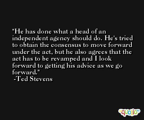 He has done what a head of an independent agency should do. He's tried to obtain the consensus to move forward under the act, but he also agrees that the act has to be revamped and I look forward to getting his advice as we go forward. -Ted Stevens