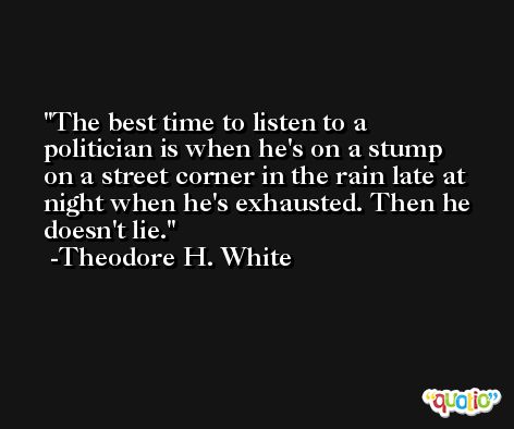 The best time to listen to a politician is when he's on a stump on a street corner in the rain late at night when he's exhausted. Then he doesn't lie. -Theodore H. White