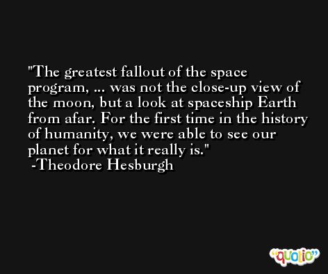The greatest fallout of the space program, ... was not the close-up view of the moon, but a look at spaceship Earth from afar. For the first time in the history of humanity, we were able to see our planet for what it really is. -Theodore Hesburgh