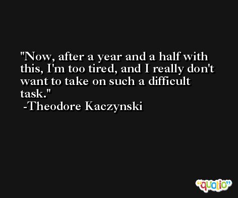 Now, after a year and a half with this, I'm too tired, and I really don't want to take on such a difficult task. -Theodore Kaczynski