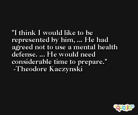 I think I would like to be represented by him, ... He had agreed not to use a mental health defense. ... He would need considerable time to prepare. -Theodore Kaczynski