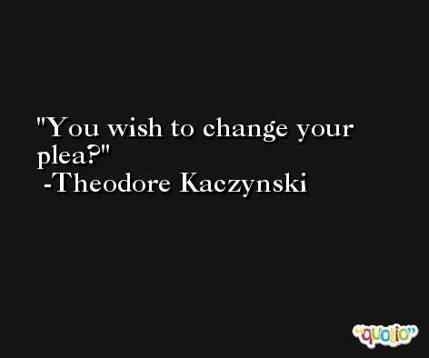 You wish to change your plea? -Theodore Kaczynski