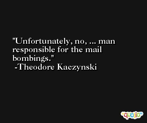 Unfortunately, no, ... man responsible for the mail bombings. -Theodore Kaczynski