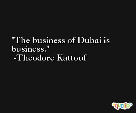 The business of Dubai is business. -Theodore Kattouf