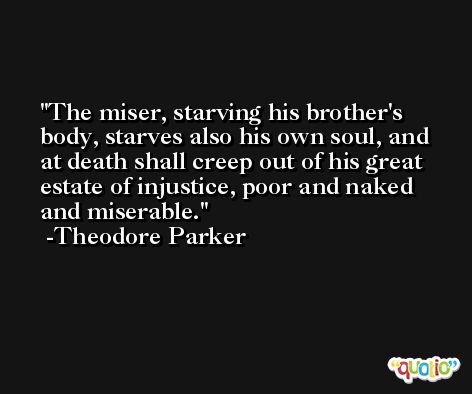 The miser, starving his brother's body, starves also his own soul, and at death shall creep out of his great estate of injustice, poor and naked and miserable. -Theodore Parker