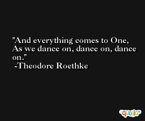 And everything comes to One, As we dance on, dance on, dance on. -Theodore Roethke