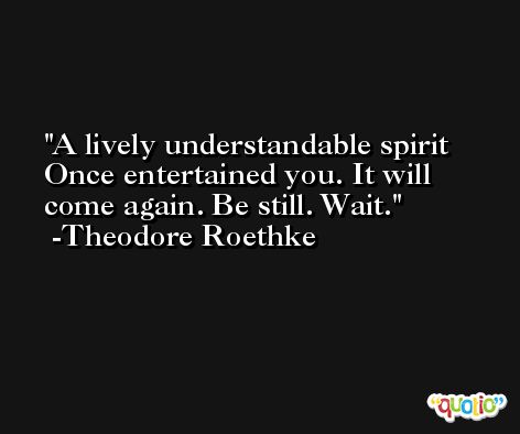 A lively understandable spirit Once entertained you. It will come again. Be still. Wait. -Theodore Roethke