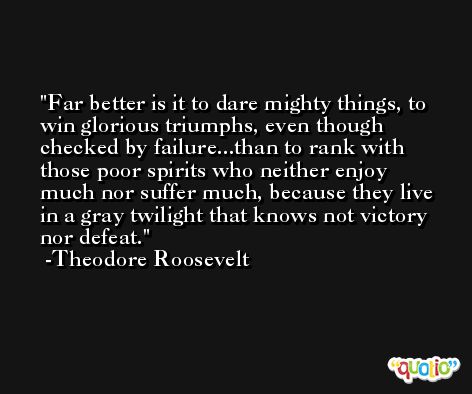 Far better is it to dare mighty things, to win glorious triumphs, even though checked by failure...than to rank with those poor spirits who neither enjoy much nor suffer much, because they live in a gray twilight that knows not victory nor defeat. -Theodore Roosevelt