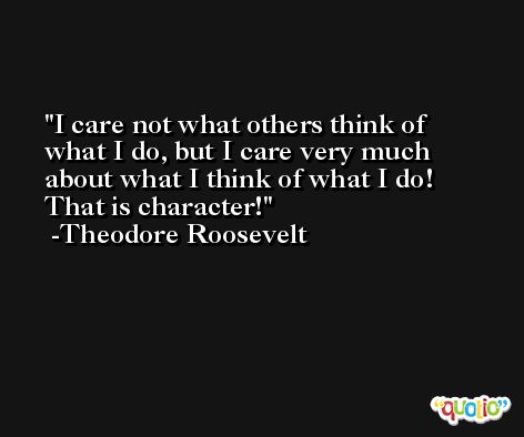 I care not what others think of what I do, but I care very much about what I think of what I do! That is character! -Theodore Roosevelt