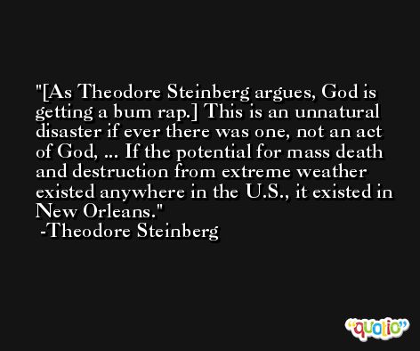 [As Theodore Steinberg argues, God is getting a bum rap.] This is an unnatural disaster if ever there was one, not an act of God, ... If the potential for mass death and destruction from extreme weather existed anywhere in the U.S., it existed in New Orleans. -Theodore Steinberg