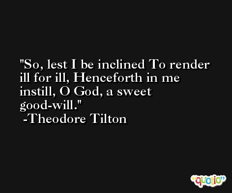 So, lest I be inclined To render ill for ill, Henceforth in me instill, O God, a sweet good-will. -Theodore Tilton